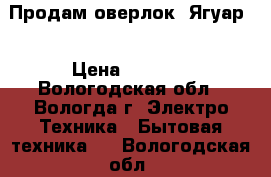 Продам оверлок “Ягуар“ › Цена ­ 8 000 - Вологодская обл., Вологда г. Электро-Техника » Бытовая техника   . Вологодская обл.